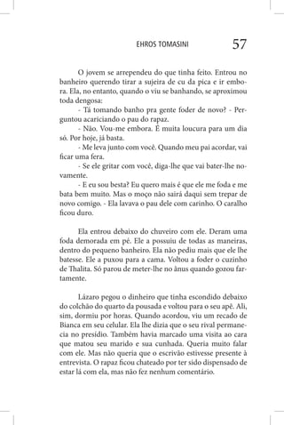 EHROS TOMASINI 57
O jovem se arrependeu do que tinha feito. Entrou no
banheiro querendo tirar a sujeira de cu da pica e ir embo-
ra. Ela, no entanto, quando o viu se banhando, se aproximou
toda dengosa:
- Tá tomando banho pra gente foder de novo? - Per-
guntou acariciando o pau do rapaz.
- Não. Vou-me embora. É muita loucura para um dia
só. Por hoje, já basta.
- Me leva junto com você. Quando meu pai acordar, vai
ficar uma fera.
- Se ele gritar com você, diga-lhe que vai bater-lhe no-
vamente.
- E eu sou besta? Eu quero mais é que ele me foda e me
bata bem muito. Mas o moço não sairá daqui sem trepar de
novo comigo. - Ela lavava o pau dele com carinho. O caralho
ficou duro.
Ela entrou debaixo do chuveiro com ele. Deram uma
foda demorada em pé. Ele a possuiu de todas as maneiras,
dentro do pequeno banheiro. Ela não pediu mais que ele lhe
batesse. Ele a puxou para a cama. Voltou a foder o cuzinho
de Thalita. Só parou de meter-lhe no ânus quando gozou far-
tamente.
Lázaro pegou o dinheiro que tinha escondido debaixo
do colchão do quarto da pousada e voltou para o seu apê. Ali,
sim, dormiu por horas. Quando acordou, viu um recado de
Bianca em seu celular. Ela lhe dizia que o seu rival permane-
cia no presídio. Também havia marcado uma visita ao cara
que matou seu marido e sua cunhada. Queria muito falar
com ele. Mas não queria que o escrivão estivesse presente à
entrevista. O rapaz ficou chateado por ter sido dispensado de
estar lá com ela, mas não fez nenhum comentário.
 