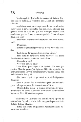 TARADOS58
No dia seguinte, de manhã logo cedo, foi visitar a dou-
tora Isadora Pereira. A psiquiatra disse, assim que começou
a sessão:
- Andei conversando com pessoas do teu convívio, in-
clusive com o cara que matou tua namorada. Ele jura que
quem a matou foi você. Diz que está preso por engano. Mas
confirmou que você tem poderes especiais. O que ele quis
dizer com isso?
- Dos meus poderes ou da morte de minha ex-namo-
rada?
- De ambos.
- Já te falei que consigo voltar da morte. Você não acre-
dita.
- Poderia me dar provas disso, senhor Lázaro?
- Sim, claro. Se bem que é muito doloroso. Mas posso
fazer isso se te convencer do que eu te afirmo.
- Como faria isso?
- Você tem câmera aqui?
- Sim. Uso-a para registrar as sessões com meus pa-
cientes. Mas são gravações sigilosas. Não vão a público de
nenhuma forma. Servem para me lembrar de algo que eu não
tenha anotado. Por quê?
- Quero que registre o que vou te mostrar. Está gravan-
do agora?
- Sim. A câmera fica escondida naquele canto da sala.
grava tudo que se passa dentro deste consultório.
- Ótimo. Esteja atenta - e o rapaz começou a ter estre-
mecimentos no corpo. A doutora o observava quando ele se
sentou no divã. Aí, bateram na porta.
Ela irritou-se. Levantou-se e caminhou até a porta do
consultório. Quando a abriu, tinha um guarda penitenciário
do lado de fora. Ela disse;
- Estou atendendo um paciente. Aguardem alguns mi-
nutos e os atenderei.
 