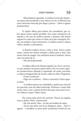 EHROS TOMASINI 59
- Não podemos aguardar. A senhora vai ter que dispen-
sar quem está atendendo e nos colocar na vez. O detento tem
uma entrevista marcada pra daqui a pouco. - Falou o agente
penitenciário.
O sujeito olhou para dentro do consultório, pra sa-
ber quem estava sendo atendido. Seu corpo estremeceu de
repente e ele caiu de joelhos perante a doutora. Ela tentou
ampará-lo, antes que caísse no chão, mas não conseguiu. En-
tão, seu próprio corpo estremeceu. A médica sentiu a cabeça
rodar e perdeu a consciência.
A doutora Isadora levou a mão à testa. Estava ainda
zonza. Sentiu um cheiro estranho e olhou para a mão. Esta
estava tinta de sangue. Seu uniforme branco também. Ouviu
uma voz perto de si:
- Ela está despertando.
A médica olhou em direção àquela voz. Era o carcerei-
ro que atendera há pouco quem falava. Ela viu outros agen-
tes penitenciários olhando-a espantada. Só então, percebeu
o corpo ensanguentado de Lázaro caído no chão. Perguntou:
- O que aconteceu?
- Diga-nos a senhora. - Falou o carcereiro. Outro agen-
te disse:
- A senhora parece ter endoidado e partiu pra cima do
teu paciente com um olhar homicida. Perfurou o corpo dele
várias vezes, com a caneta de bico fino que usava para escre-
ver. Matou o rapaz. Todos vimos.
Ela correu para perto do escrivão. Tocou sua jugular
com os dedos. Disse, consternada:
- Ele está morto. Mas... eu não me lembro de nada...
- Vai ter que dizer isso lá na delegacia, dona. - Disse o
agente. - Considere-se presa pelo assassinato brutal do seu
 