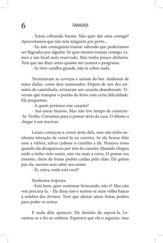 TARADOS6
- Estou cobrando barato. Não quer dar uma comigo?
Aproveitamos que não tem ninguém por perto...
- Eu não conseguiria transar sabendo que poderíamos
ser flagrados por alguém. Se quer mesmo transar comigo, va-
mos a um local mais reservado. Mas tenho pouco dinheiro.
Terá que me dizer antes quanto me custará o programa.
- Se tiver caralho grande, não te cobro nada.
Terminaram as cervejas e saíram do bar. Andaram de
mãos dadas, como dois namorados. Depois de uns dez mi-
nutos de caminhada, avistaram um casarão abandonado. Ti-
veram que transpor o portão de ferro com certa dificuldade.
Ele perguntou:
- A quem pertence este casarão?
- Aos meus bisavós. Mas não tive tempo de conserta-
-lo. Venha. Corramos para o pomar atrás da casa. O último a
chegar é um maricas.
Lázaro começou a correr atrás dela, mas não tinha ne-
nhuma intenção de vencê-la na carreira. Se ela ficasse feliz
com a vitória, talvez cedesse o cuzinho a ele. Pensava nisso
quando ela desapareceu por trás do casarão. Quando chegou
onde a tinha visto sumir, não viu mais a ruiva. O pomar era
enorme, cheio de frutas podres caídas pelo chão. Ele gritou
por ela, mesmo sem saber seu nome:
- Êi, ruiva, onde está você?
Nenhuma resposta.
- Está bem, quer continuar brincando, não é? Mas não
vou procura-la. - Ele disse isso e sentou-se num velho banco
à sombra das árvores. Teve que afastar umas frutas podres
para poder se sentar.
E nada dela aparecer. Ele desistiu de esperá-la. Le-
vantou-se e foi-se embora. Esperava que ela o seguisse, mas
 