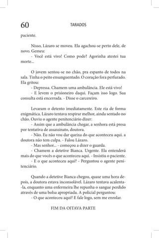 TARADOS60
paciente.
Nisso, Lázaro se moveu. Ela agachou-se perto dele, de
novo. Gemeu:
- Você está vivo! Como pode? Agorinha atestei tua
morte...
O jovem sentou-se no chão, pra espanto de todos na
sala. Tinha o peito ensanguentado. O coração fora perfurado.
Ela gritou:
- Depressa. Chamem uma ambulância. Ele está vivo!
- E levem o prisioneiro daqui. Façam isso logo. Sua
consulta está encerrada. - Disse o carcereiro.
Levaram o detento imediatamente. Este ria de forma
enigmática. Lázaro tentava respirar melhor, ainda sentado no
chão. Ouviu o agente penitenciário dizer:
- Assim que a ambulância chegar, a senhora está presa
por tentativa de assassinato, doutora.
- Não. Eu não vou dar queixa do que aconteceu aqui. a
doutora não tem culpa. - Falou Lázaro.
- Mas senhor... - começou a dizer o guarda.
- Chamem a detetive Bianca. Urgente. Ela entenderá
mais do que vocês o que aconteceu aqui. - Insistiu o paciente.
- E o que aconteceu aqui? - Perguntou o agente peni-
tenciário.
Quando a detetive Bianca chegou, quase uma hora de-
pois, a doutora estava inconsolável. Lázaro tentava acalenta-
-la, enquanto uma enfermeira lhe repunha o sangue perdido
através de uma bolsa apropriada. A policial perguntou:
- O que aconteceu aqui? E fale logo, sem me enrolar.
FIM DA OITAVA PARTE
 