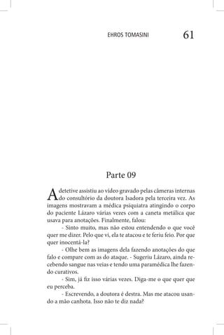 EHROS TOMASINI 61
Parte 09
Adetetive assistiu ao vídeo gravado pelas câmeras internas
do consultório da doutora Isadora pela terceira vez. As
imagens mostravam a médica psiquiatra atingindo o corpo
do paciente Lázaro várias vezes com a caneta metálica que
usava para anotações. Finalmente, falou:
- Sinto muito, mas não estou entendendo o que você
quer me dizer. Pelo que vi, ela te atacou e te feriu feio. Por que
quer inocentá-la?
- Olhe bem as imagens dela fazendo anotações do que
falo e compare com as do ataque. - Sugeriu Lázaro, ainda re-
cebendo sangue nas veias e tendo uma paramédica lhe fazen-
do curativos.
- Sim, já fiz isso várias vezes. Diga-me o que quer que
eu perceba.
- Escrevendo, a doutora é destra. Mas me atacou usan-
do a mão canhota. Isso não te diz nada?
 
