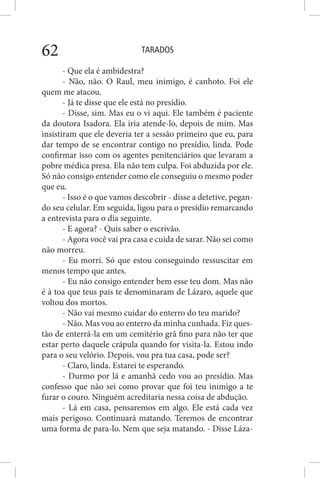 TARADOS62
- Que ela é ambidestra?
- Não, não. O Raul, meu inimigo, é canhoto. Foi ele
quem me atacou.
- Já te disse que ele está no presídio.
- Disse, sim. Mas eu o vi aqui. Ele também é paciente
da doutora Isadora. Ela iria atende-lo, depois de mim. Mas
insistiram que ele deveria ter a sessão primeiro que eu, para
dar tempo de se encontrar contigo no presídio, linda. Pode
confirmar isso com os agentes penitenciários que levaram a
pobre médica presa. Ela não tem culpa. Foi abduzida por ele.
Só não consigo entender como ele conseguiu o mesmo poder
que eu.
- Isso é o que vamos descobrir - disse a detetive, pegan-
do seu celular. Em seguida, ligou para o presídio remarcando
a entrevista para o dia seguinte.
- E agora? - Quis saber o escrivão.
- Agora você vai pra casa e cuida de sarar. Não sei como
não morreu.
- Eu morri. Só que estou conseguindo ressuscitar em
menos tempo que antes.
- Eu não consigo entender bem esse teu dom. Mas não
é à toa que teus pais te denominaram de Lázaro, aquele que
voltou dos mortos.
- Não vai mesmo cuidar do enterro do teu marido?
- Não. Mas vou ao enterro da minha cunhada. Fiz ques-
tão de enterrá-la em um cemitério grã fino para não ter que
estar perto daquele crápula quando for visita-la. Estou indo
para o seu velório. Depois, vou pra tua casa, pode ser?
- Claro, linda. Estarei te esperando.
- Durmo por lá e amanhã cedo vou ao presídio. Mas
confesso que não sei como provar que foi teu inimigo a te
furar o couro. Ninguém acreditaria nessa coisa de abdução.
- Lá em casa, pensaremos em algo. Ele está cada vez
mais perigoso. Continuará matando. Teremos de encontrar
uma forma de para-lo. Nem que seja matando. - Disse Láza-
 
