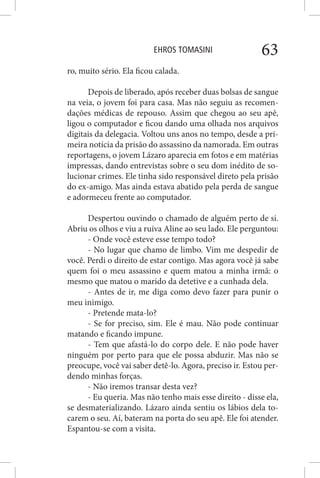EHROS TOMASINI 63
ro, muito sério. Ela ficou calada.
Depois de liberado, após receber duas bolsas de sangue
na veia, o jovem foi para casa. Mas não seguiu as recomen-
dações médicas de repouso. Assim que chegou ao seu apê,
ligou o computador e ficou dando uma olhada nos arquivos
digitais da delegacia. Voltou uns anos no tempo, desde a pri-
meira notícia da prisão do assassino da namorada. Em outras
reportagens, o jovem Lázaro aparecia em fotos e em matérias
impressas, dando entrevistas sobre o seu dom inédito de so-
lucionar crimes. Ele tinha sido responsável direto pela prisão
do ex-amigo. Mas ainda estava abatido pela perda de sangue
e adormeceu frente ao computador.
Despertou ouvindo o chamado de alguém perto de si.
Abriu os olhos e viu a ruiva Aline ao seu lado. Ele perguntou:
- Onde você esteve esse tempo todo?
- No lugar que chamo de limbo. Vim me despedir de
você. Perdi o direito de estar contigo. Mas agora você já sabe
quem foi o meu assassino e quem matou a minha irmã: o
mesmo que matou o marido da detetive e a cunhada dela.
- Antes de ir, me diga como devo fazer para punir o
meu inimigo.
- Pretende mata-lo?
- Se for preciso, sim. Ele é mau. Não pode continuar
matando e ficando impune.
- Tem que afastá-lo do corpo dele. E não pode haver
ninguém por perto para que ele possa abduzir. Mas não se
preocupe, você vai saber detê-lo. Agora, preciso ir. Estou per-
dendo minhas forças.
- Não iremos transar desta vez?
- Eu queria. Mas não tenho mais esse direito - disse ela,
se desmaterializando. Lázaro ainda sentiu os lábios dela to-
carem o seu. Aí, bateram na porta do seu apê. Ele foi atender.
Espantou-se com a visita.
 