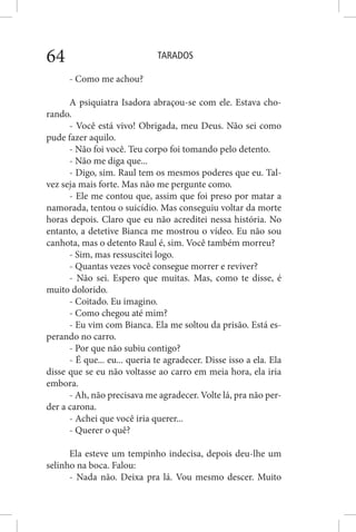 TARADOS64
- Como me achou?
A psiquiatra Isadora abraçou-se com ele. Estava cho-
rando.
- Você está vivo! Obrigada, meu Deus. Não sei como
pude fazer aquilo.
- Não foi você. Teu corpo foi tomando pelo detento.
- Não me diga que...
- Digo, sim. Raul tem os mesmos poderes que eu. Tal-
vez seja mais forte. Mas não me pergunte como.
- Ele me contou que, assim que foi preso por matar a
namorada, tentou o suicídio. Mas conseguiu voltar da morte
horas depois. Claro que eu não acreditei nessa história. No
entanto, a detetive Bianca me mostrou o vídeo. Eu não sou
canhota, mas o detento Raul é, sim. Você também morreu?
- Sim, mas ressuscitei logo.
- Quantas vezes você consegue morrer e reviver?
- Não sei. Espero que muitas. Mas, como te disse, é
muito dolorido.
- Coitado. Eu imagino.
- Como chegou até mim?
- Eu vim com Bianca. Ela me soltou da prisão. Está es-
perando no carro.
- Por que não subiu contigo?
- É que... eu... queria te agradecer. Disse isso a ela. Ela
disse que se eu não voltasse ao carro em meia hora, ela iria
embora.
- Ah, não precisava me agradecer. Volte lá, pra não per-
der a carona.
- Achei que você iria querer...
- Querer o quê?
Ela esteve um tempinho indecisa, depois deu-lhe um
selinho na boca. Falou:
- Nada não. Deixa pra lá. Vou mesmo descer. Muito
 