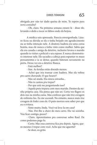 EHROS TOMASINI 65
obrigada por não ter dado queixa de mim. Te espero para
nova consulta?
- Oh, claro. Na próxima semana estarei lá - disse ele,
levando o dedo a tocar os lábios onde ela beijou.
A médica saiu apressada. Parecia envergonhada. Láza-
ro ficou na dúvida se ela o tinha beijado em agradecimento
ou se tinha intenção nele. A doutora Isadora era uma coroa
bonita, mas ele nunca a tinha visto como mulher. Sabia que
ela era casada e amiga da detetive, inclusive levava o marido
quando ia visitar a policial e seu esposo. E nunca demonstra-
ra interesse nele. Ele sacudiu a cabeça para espantar os maus
pensamentos e ia se deitar, quando bateram novamente na
porta. Dessa vez era a detetive Bianca.
- Está melhor?
- Sim. As feridas estão doendo menos.
- Achei que iria transar com Isadora. Mas ela voltou
pro carro chorando. O que houve?
- Não sei ainda. Ela estava estranha...
- Não te cantou pra trepar?
- Por que está me perguntando isso?
- Aquela puta trepava com meu marido. Dentro da mi-
nha própria casa. Ela pensa que não sei. Certa vez flagrei os
dois nus na minha cama. Mas confesso que não tive coragem
de enfrenta-los. Eu me escondi. No entanto, nunca mais tive
coragem de foder com ele. O puto morreu sem saber por que
eu o evitava.
- Sinto muito, linda. Você vai leva-la em casa?
- Não. Dei-lhe a chave do meu carro. Ela vai sozinha.
Vou ficar contigo, posso?
- Claro. Aproveitamos pra conversar sobre Raul. De
como podemos pega-lo.
- Certo. Mas essa conversa fica pra depois. Agora, que-
ro mesmo é trepar com você. Acha que me aguenta?
- Se doer, eu grito.
 