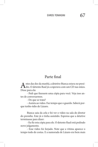 EHROS TOMASINI 67
Parte final
Antes das dez da manhã, a detetive Bianca estava no presí-
dio. O detento Raul já a esperava com um CD nas mãos.
Disse para ela:
- Pedi que fizessem uma cópia para você. Veja isso an-
tes de conversarmos.
- Do que se trata?
- Assista ao vídeo. Faz tempo que o guardo. Saberá por-
que tenho ódio de Lázaro.
Bianca saiu da cela e foi ver o vídeo na sala do diretor
do presídio. Este já o tinha assistido. Esperou que a detetive
terminasse para dizer:
- Eu fiz esta cópia para ele. O detento Raul está pedindo
novo julgamento.
- Esse vídeo foi forjado. Note que a vítima aparece o
tempo todo de costas. E a namorada de Lázaro era bem mais
 