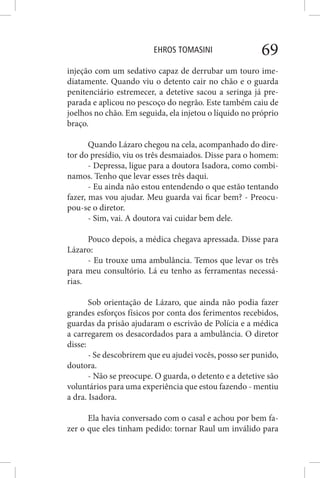 EHROS TOMASINI 69
injeção com um sedativo capaz de derrubar um touro ime-
diatamente. Quando viu o detento cair no chão e o guarda
penitenciário estremecer, a detetive sacou a seringa já pre-
parada e aplicou no pescoço do negrão. Este também caiu de
joelhos no chão. Em seguida, ela injetou o líquido no próprio
braço.
Quando Lázaro chegou na cela, acompanhado do dire-
tor do presídio, viu os três desmaiados. Disse para o homem:
- Depressa, ligue para a doutora Isadora, como combi-
namos. Tenho que levar esses três daqui.
- Eu ainda não estou entendendo o que estão tentando
fazer, mas vou ajudar. Meu guarda vai ficar bem? - Preocu-
pou-se o diretor.
- Sim, vai. A doutora vai cuidar bem dele.
Pouco depois, a médica chegava apressada. Disse para
Lázaro:
- Eu trouxe uma ambulância. Temos que levar os três
para meu consultório. Lá eu tenho as ferramentas necessá-
rias.
Sob orientação de Lázaro, que ainda não podia fazer
grandes esforços físicos por conta dos ferimentos recebidos,
guardas da prisão ajudaram o escrivão de Polícia e a médica
a carregarem os desacordados para a ambulância. O diretor
disse:
- Se descobrirem que eu ajudei vocês, posso ser punido,
doutora.
- Não se preocupe. O guarda, o detento e a detetive são
voluntários para uma experiência que estou fazendo - mentiu
a dra. Isadora.
Ela havia conversado com o casal e achou por bem fa-
zer o que eles tinham pedido: tornar Raul um inválido para
 