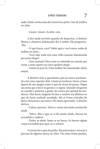 EHROS TOMASINI 7
nada. Então, sentiu uma dor terrível no peito. Caiu de joelhos
no chão.
- Lázaro. Lázaro. Acorde, cara.
A dor ainda era forte quando ele despertou. A detetive
Bianca o chamava, balançando-lhe o ombro. Ela perguntou-
-lhe:
- O que houve, cara? Voltei aqui e você estava caído de
joelhos no chão...
- Você sabe onde tem uma velha mansão abandonada
por perto daqui?
- Uma mansão? Deve estar se referindo ao casarão que
existe a umas quatro ou cinco quadras daqui.
- Vamos já para lá. Uma mulher foi assassinada, talvez
ontem.
A detetive nem o questionou, pois já estava acostuma-
da com esses repentes dele. Lázaro já resolvera vários crimes
depois de um apagão como o que ele tivera há pouco. Pegou
sua arma que estava na gaveta e o seguiu. Quando chegaram
ao casarão e pularam a grade, ele correu pro quintal da resi-
dência. Não havia ninguém lá mas o cenário era idêntico ao
que ele havia sonhado acordado. Até as frutas retiradas do
banco deixaram a sua marca. Ele estava aperreado. A detetive
alertou:
- Calma, parceiro. Talvez o crime não tenha acontecido
ainda.
- Talvez. Mas o que eu vi foi muito nítido. Devem ter
escondido o cadáver.
- Então, se afaste. Sente-se no banco. Se houver algum
corpo escondido por aqui, eu o acharei.
O jovem fez o que ela pediu. Ela perscrutou o terreno à
procura de alguma marca no chão. Viu umas frutas pisadas.
 