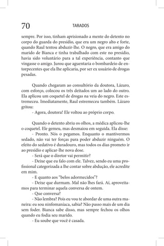 TARADOS70
sempre. Por isso, tinham aprisionado a mente do detento no
corpo do guarda do presídio, que era um negro alto e forte,
quando Raul tentou abduzir-lhe. O negro, que era amigo do
marido de Bianca e tinha trabalhado com este no presídio,
havia sido voluntário para a tal experiência, contanto que
vingasse o amigo. Jurou que aguentaria o bombardeio de en-
torpecentes que ela lhe aplicaria, por ser ex usuário de drogas
pesadas.
Quando chegaram ao consultório da doutora, Lázaro,
com esforço, colocou os três deitados um ao lado do outro.
Ela aplicou um coquetel de drogas na veia do negro. Este es-
tremeceu. Imediatamente, Raul estremeceu também. Lázaro
gritou:
- Agora, doutora! Ele voltou ao próprio corpo.
Quando o detento abriu os olhos, a médica aplicou-lhe
o coquetel. Ele gemeu, mas desmaiou em seguida. Ela disse:
- Pronto. Nós o pegamos. Enquanto o mantivermos
sedado, não vai ter forças para poder abduzir ninguém. O
efeito do sedativo é duradouro, mas todos os dias prometo ir
ao presídio e aplicar-lhe nova dose.
- Será que o diretor vai permitir?
- Deixe que eu falo com ele. Talvez, sendo eu uma pro-
fissional categorizada a lhe contar sobre abdução, ele acredite
em mim.
- E quanto aos “belos adormecidos”?
- Deixe que durmam. Mal não lhes fará. Aí, aproveita-
mos para terminar aquela conversa de ontem.
- Que conversa?
- Não lembra? Pois eu vou te abordar de uma outra ma-
neira: eu sou ninfomaníaca, sabia? Não passo mais de um dia
sem foder. Bianca sabe disso, mas sempre fechou os olhos
quando eu fodia seu marido.
- Eu soube que você é casada.
 