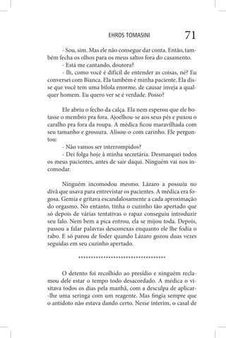 EHROS TOMASINI 71
- Sou, sim. Mas ele não consegue dar conta. Então, tam-
bém fecha os olhos para os meus saltos fora do casamento.
- Está me cantando, doutora?
- Ih, como você é difícil de entender as coisas, né? Eu
conversei com Bianca. Ela também é minha paciente. Ela dis-
se que você tem uma bilola enorme, de causar inveja a qual-
quer homem. Eu quero ver se é verdade. Posso?
Ele abriu o fecho da calça. Ela nem esperou que ele bo-
tasse o membro pra fora. Ajoelhou-se aos seus pés e puxou o
caralho pra fora da roupa. A médica ficou maravilhada com
seu tamanho e grossura. Alisou-o com carinho. Ele pergun-
tou:
- Não vamos ser interrompidos?
- Dei folga hoje à minha secretária. Desmarquei todos
os meus pacientes, antes de sair daqui. Ninguém vai nos in-
comodar.
Ninguém incomodou mesmo. Lázaro a possuíu no
divã que usava para entrevistar os pacientes. A médica era fo-
gosa. Gemia e gritava escandalosamente a cada aproximação
do orgasmo. No entanto, tinha o cuzinho tão apertado que
só depois de várias tentativas o rapaz conseguiu introduzir
seu falo. Nem bem a pica entrou, ela se mijou toda. Depois,
passou a falar palavras desconexas enquanto ele lhe fodia o
rabo. E só parou de foder quando Lázaro gozou duas vezes
seguidas em seu cuzinho apertado.
***********************************
O detento foi recolhido ao presídio e ninguém recla-
mou dele estar o tempo todo desacordado. A médica o vi-
sitava todos os dias pela manhã, com a desculpa de aplicar-
-lhe uma seringa com um reagente. Mas fingia sempre que
o antídoto não estava dando certo. Nesse ínterim, o casal de
 