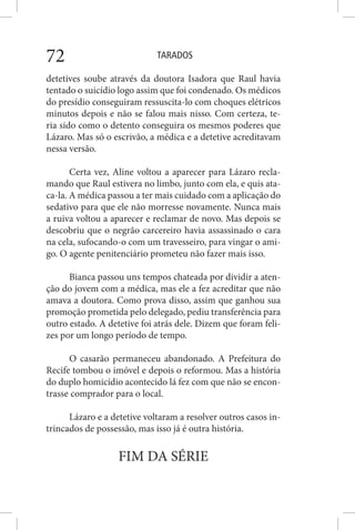 TARADOS72
detetives soube através da doutora Isadora que Raul havia
tentado o suicídio logo assim que foi condenado. Os médicos
do presídio conseguiram ressuscita-lo com choques elétricos
minutos depois e não se falou mais nisso. Com certeza, te-
ria sido como o detento conseguira os mesmos poderes que
Lázaro. Mas só o escrivão, a médica e a detetive acreditavam
nessa versão.
Certa vez, Aline voltou a aparecer para Lázaro recla-
mando que Raul estivera no limbo, junto com ela, e quis ata-
ca-la. A médica passou a ter mais cuidado com a aplicação do
sedativo para que ele não morresse novamente. Nunca mais
a ruiva voltou a aparecer e reclamar de novo. Mas depois se
descobriu que o negrão carcereiro havia assassinado o cara
na cela, sufocando-o com um travesseiro, para vingar o ami-
go. O agente penitenciário prometeu não fazer mais isso.
Bianca passou uns tempos chateada por dividir a aten-
ção do jovem com a médica, mas ele a fez acreditar que não
amava a doutora. Como prova disso, assim que ganhou sua
promoção prometida pelo delegado, pediu transferência para
outro estado. A detetive foi atrás dele. Dizem que foram feli-
zes por um longo período de tempo.
O casarão permaneceu abandonado. A Prefeitura do
Recife tombou o imóvel e depois o reformou. Mas a história
do duplo homicídio acontecido lá fez com que não se encon-
trasse comprador para o local.
Lázaro e a detetive voltaram a resolver outros casos in-
trincados de possessão, mas isso já é outra história.
FIM DA SÉRIE
 