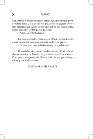 TARADOS8
Concentrou a procura naquela região. Quando chegou perto
de umas moitas, viu os rastros. Era como se alguém tivesse
sido arrastado ali. Assim que se aproximou das moitas altas,
sorriu contente. Gritou para o parceiro:
- Achei. Você tinha razão.
Ele não respondeu. Quando ela olhou em sua direção,
o cara estava batendo uma punheta. A detetive gritou:
- Ei, pare com essa putaria e venha me ajudar aqui.
O escrivão não parou imediatamente. Só depois de
alguns minutos de bronha, largou o cacete e ficou estático.
Com pouco tempo depois, Bianca o viu lançar porra longe,
numa quantidade enorme.
FIM DA PRIMEIRA PARTE
 