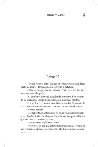 EHROS TOMASINI 9
Parte 02
- O que houve, cara? Nunca te vi fazer essas safadezas
perto de mim. - Repreendeu o escrivão a detetive.
- Ela estava aqui. Neste instante. Perto de mim. Me deu
uma senhora chupada.
- O que eu vi foi você ejaculando no vazio. Um tremen-
do desperdício. Chegou a me dar água na boca, caralho.
- Desculpa. É como se eu estivesse noutra dimensão. O
cenário era o mesmo, só que você não estava inserida nele.
- Como assim?
- De repente, só estávamos eu e a ruiva aqui neste quin-
tal, entende? E ela me chupou. Depois, me fez prometer-lhe
que encontraria o seu assassino.
- Você viu o cara? Como ele é?
- Não o vi. Só ela. Ela estava totalmente nua. Depois de
me chupar, se deitou no chão bem ali. Em seguida, desapa-
receu.
 