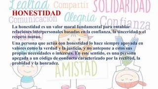 HONESTIDAD
La honestidad es un valor moral fundamental para entablar
relaciones interpersonales basadas en la confianza, la sinceridad y el
respeto mutuo.
Una persona que actúa con honestidad lo hace siempre apoyada en
valores como la verdad y la justicia, y no antepone a estos sus
propias necesidades o intereses. En este sentido, es una persona
apegada a un código de conducta caracterizado por la rectitud, la
probidad y la honradez.
 