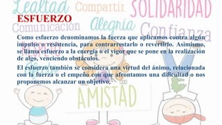 ESFUERZO
Como esfuerzo denominamos la fuerza que aplicamos contra algún
impulso o resistencia, para contrarrestarlo o revertirlo. Asimismo,
se llama esfuerzo a la energía o el vigor que se pone en la realización
de algo, venciendo obstáculos.
El esfuerzo también se considera una virtud del ánimo, relacionada
con la fuerza o el empeño con que afrontamos una dificultad o nos
proponemos alcanzar un objetivo.
 