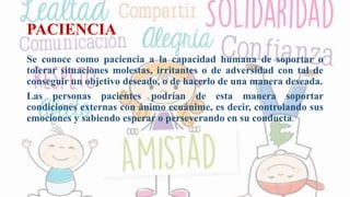 PACIENCIA
Se conoce como paciencia a la capacidad humana de soportar o
tolerar situaciones molestas, irritantes o de adversidad con tal de
conseguir un objetivo deseado, o de hacerlo de una manera deseada.
Las personas pacientes podrían de esta manera soportar
condiciones externas con ánimo ecuánime, es decir, controlando sus
emociones y sabiendo esperar o perseverando en su conducta.
 
