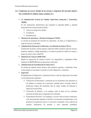 UPD| Universidad Leonardo Da Vinci Página 34
Gestión de Mercados Internacionales
3.4. Condiciones de acceso. Detalle de las normas o exigencias del mercado objetivo
(Ej. Certificado de calidad, origen, sanidad, etc.).
La Administración General de Calidad, Supervisión, Inspección y Cuarentena,
AQSIQ:
Es una organización administrativa que resguarda la seguridad pública y depende
directamente del Concejo Estatal de China.
Actúa en el campo de la calidad.
Acreditación.
Estandarización.
Ministerio de Agricultura – División de Pesquería (CNFM):
La división de pesquería del ministerio de Agricultura de china es el departamento a
cargo de la pesca y acuicultura.
Administración Nacional de Certificación y Acreditación de China (CNCA):
Certificación de piensos, buenas prácticas Agrícolas (GAP), productos agrícolas inocuos,
productos orgánicos, calidad alimentaria y el sistema de gestión de análisis de riesgos y
puntos de control críticos (HACCP).
Ministerio de Comercio (MOFCOM):
Regula las operaciones de comercio exterior. Los importadores y exportadores deben
registrarse en MOFCOM antes de operaciones comerciales.
Administración de Normalización de China (SAC):
Se encarga de elaborar normas técnicas sobre productos agrícolas e industriales. Estas
normas pueden ser nacionales, sectoriales y locales obligatorias o voluntarias.
Inspección:
El Departamento de Inspección y Cuarentena llevará a cabo las inspecciones de acuerdo
con las disposiciones siguientes:
Verificación de Documentos: verificación de los documentos para determinar si
son idénticos al nombre de la mercancía, cantidad (peso), envasado, fecha de
producción, número del contenedor, país de origen, nombre del fabricante y
número de licencia China.
Verificación de Etiqueta: si las etiquetas están en línea con los estándares
nacionales de China para el etiquetado de los alimentos.
Comprobación Sensorial: si los empaques y envases están en buenas condiciones,
si las mercancías han superado su vida útil, si la mercancía está deteriorada, si son
portadores de organismos nocivos, si está sucio o manchado, si hay cadáveres de
animales, desperdicios de animales y otros materiales prohibidos.
 