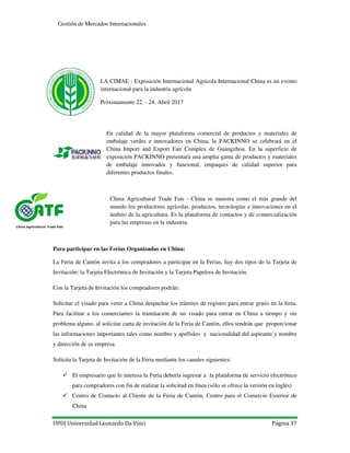 UPD| Universidad Leonardo Da Vinci Página 37
Gestión de Mercados Internacionales
LA CIMAE - Exposición Internacional Agrícola Internacional China es un evento
internacional para la industria agrícola
Próximamente 22. - 24. Abril 2017
En calidad de la mayor plataforma comercial de productos y materiales de
embalaje verdes e innovadores en China, la PACKINNO se celebrará en el
China Import and Export Fair Complex de Guangzhou. En la superficie de
exposición PACKINNO presentará una amplia gama de productos y materiales
de embalaje innovador y funcional, empaques de calidad superior para
diferentes productos finales.
China Agricultural Trade Fair - China se muestra como el más grande del
mundo los productores agrícolas, productos, tecnologías e innovaciones en el
ámbito de la agricultura. Es la plataforma de contactos y de comercialización
para las empresas en la industria.
Para participar en las Ferias Organizadas en China:
La Feria de Cantón invita a los compradores a participar en la Ferias, hay dos tipos de la Tarjeta de
Invitación: la Tarjeta Electrónica de Invitación y la Tarjeta Papelera de Invitación.
Con la Tarjeta de Invitación los compradores podrán:
Solicitar el visado para venir a China despachar los trámites de registro para entrar gratis en la feria.
Para facilitar a los comerciantes la tramitación de un visado para entrar en China a tiempo y sin
problema alguno, al solicitar carta de invitación de la Feria de Cantón, ellos tendrán que proporcionar
las informaciones importantes tales como nombre y apellidos y nacionalidad del aspirante y nombre
y dirección de su empresa.
Solicita la Tarjeta de Invitación de la Feria mediante los canales siguientes:
El empresario que le interesa la Feria debería ingresar a la plataforma de servicio electrónico
para compradores con fin de realizar la solicitud en línea (sólo se ofrece la versión en inglés)
Centro de Contacto al Cliente de la Feria de Cantón, Centro para el Comercio Exterior de
China
 
