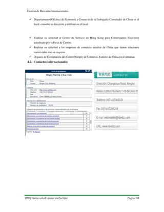UPD| Universidad Leonardo Da Vinci Página 38
Gestión de Mercados Internacionales
Departamento (Oficina) de Economía y Comercio de la Embajada (Consulado) de China en el
local, consulte su dirección y teléfono en el local.
Realizar su solicitud al Centro de Servicio en Hong Kong para Comerciantes Exteriores
acreditado por la Feria de Cantón.
Realizar su solicitud a las empresas de comercio exterior de China que tienen relaciones
comerciales con su empresa.
Órganos de Cooperación del Centro (Grupo) de Comercio Exterior de China en el ultramar.
4.2. Contactos internacionales:
 