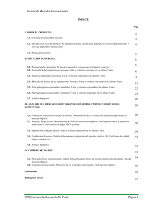 UPD| Universidad Leonardo Da Vinci Página 4
Gestión de Mercados Internacionales
ÍNDICE
Pág
I. SOBRE EL PRODUCTO
1.1. Clasificación arancelaria nacional.
1.2. Descripción y usos del producto. Se detallan las demás clasificación dadas por las diversas presentaciones o
usos que el producto pudiera tener.
1.3. Producción nacional
II. SITUACIÓN COMERCIAL
2.
2.1. Normas legales (peruanas). Se descarta alguna ley o norma que restrinjan el comercio.
2.2. Evolución de las exportaciones peruanas. Valor y volumen exportado en los último 5 años
2.3. Empresas exportadoras peruanas.Valor y volumen exportado en los último 5 años
2.4. Mercados de destino de las exportaciones peruanas. Valor y volumen exportado en los último 5 años
2.5. Principales países exportadores mundiales. Valor y volumen exportado en los último 5 años
2.6. Principales países importadores mundiales. Valor y volumen importado en los último 5 años
2.7. Análisis de precios
III. ANÁLISIS DEL MERCADO OBJETIVO (POR SUBPARTIDA, PARTIDA Y DERIVADOS O
SUSTITUTOS)
3.
3.1. Correlación arancelaria en el país de destino. Determinación de la clasificación arancelaria (partida) en el
mercado objetivo
3.2. Arancel y Negociación. Determinación del derecho arancelario (impuesto a las importaciones) y beneficios
arancelarios a consecuencia de algún TLC o acuerdo.
3.3. Importaciones del país destino. Valor y volumen importado en los último 5 años
3.4. Condiciones de acceso. Detalle de las normas o exigencias del mercado objetivo (Ej. Certificado de calidad,
origen, sanidad, etc.)
3.5. Análisis de precios
IV. COMERCIALIZACIÓN
4.
4.1. Principales ferias internacionales. Detalle de las principales ferias de reconocimiento internacionales y las del
mercado objetivo.
4.2. Contactos internacionales. Ubicación de los principales importadores en el mercado objetivo.
Conclusiones
Bibliografía virtual
4
4
5
4
6
6
6
9
15
22
24
26
28
28
29
28
32
33
34
34
35
37
37
 