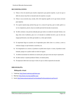 UPD| Universidad Leonardo Da Vinci Página 41
Gestión de Mercados Internacionales
RECOMENDACIONES
1. China es foco de atención para muchos empresarios que quieren exportar, es por eso que se
debe de conocer muy bien su mercado antes de exportar a ese país:
2. China es una economía muy cerrada, ellos sólo importan aquello con lo que tienen convenio
para importar.
3. Si se quiere exportar algo, primero hay que ver y conocer lo que hay, qué se vende, quién va a
ser mi competencia, precios, hacer un estudio personal de mercado, de presencia.
4. Se debe contratar a una persona indicada para que realice un estudio de mercado formal y nos
diga cómo está el ambiente, para ver si el mercado en realidad está ahí y que nos den una
imagen profesional y real sobre qué tamaño es y cómo aprovecharlo.
5. Es importante llegar un acuerdo con el importador paras saber cómo va a cotizar y como se
realizara el pago, en qué moneda se cancelara, etc.
6. Si el etiquetado no es correcto, el producto no podrá entrar al país o si entra, el producto estará
limitado, porque no se podrá vender en todos los lugares.
7. Se deben incrementar las industrias en nuestro país, para que exista una mayor exportación.
8. Se debe realizar o exportar productos finales, no materia prima.
9. El empresario debe tener una mayor visión a lo que se refiere expansión de mercado.
BIBLIOGRAFÍA:
Bibliografía virtual:
1. Trademap. http://www.trademap.org/Index.aspx
2. Macmap: http://www.macmap.org/Main.aspx
3. Sunat: http://www.aduanet.gob.pe/cl-ad-itestdesp/FrmConsultaSumin.jsp?tcon=B
 