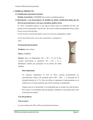 UPD| Universidad Leonardo Da Vinci Página 5
Gestión de Mercados Internacionales
I. SOBRE EL PRODUCTO
1.1.Clasificación arancelaria nacional.
Partida Arancelaria: 1404902000 Tara en polvo (caesalpinea spinosa).
1.2.Descripción y usos del producto. Se detallan las demás clasificación dadas por las
diversas presentaciones o usos que el producto pudiera tener.
La “Tara” (Caesalpinia spinosa) es una especie forestal nativa no maderable del Perú, que
produce un fruto denominado “vaina de tara”, de la cual se obtiene principalmente harina y goma
de tara, con usos diversificados.
La Tara en polvo consiste básicamente en que es la vaina seca, despepitada y molida.
Es de color marrón claro, con un olor característico y astringente al
tacto.
Presentación del producto:
Producto: Tara en Polvo
Marca: TARIDEX
Envase: Sacos de Polipropileno (24” x 40” x 2”) de 25 Kg,
envuelto interiormente en polietileno (24” x 40” x 6”) y
debidamente sellados para protegerlos de los efectos del medio
ambiente.
Dato Importante:
Las empresas importadoras de Tara en Polvo, solicitan principalmente las
especificaciones técnicas del contenido tánico (48% - 58%) y el porcentaje de la
humedad (máximo de 12 %). Para esto último es importante el almacenamiento en un
ambiente seco y frío para garantizar que el polvo mantenga sus propiedades.
Aunque la tara no es fotosensible, se ha comprobado que es sensible a las sales de hierro.
Por lo tanto, es recomendable adicionar pequeñas cantidades de secuestrantes para evitar
la formación de manchas.
Usos del producto:
Tara en polvo:
La vaina contiene entre 40% y 60% de concentración de taninos.
 