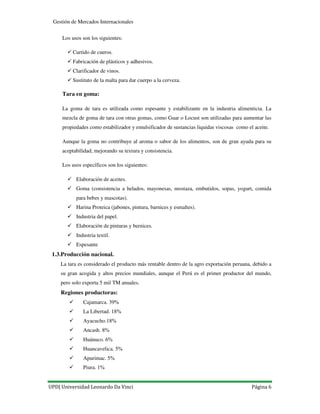 UPD| Universidad Leonardo Da Vinci Página 6
Gestión de Mercados Internacionales
Los usos son los siguientes:
Curtido de cueros.
Fabricación de plásticos y adhesivos.
Clarificador de vinos.
Sustituto de la malta para dar cuerpo a la cerveza.
Tara en goma:
La goma de tara es utilizada como espesante y estabilizante en la industria alimenticia. La
mezcla de goma de tara con otras gomas, como Guar o Locust son utilizadas para aumentar las
propiedades como estabilizador y emulsificador de sustancias liquidas viscosas como el aceite.
Aunque la goma no contribuye al aroma o sabor de los alimentos, son de gran ayuda para su
aceptabilidad; mejorando su textura y consistencia.
Los usos específicos son los siguientes:
Elaboración de aceites.
Goma (consistencia a helados, mayonesas, mostaza, embutidos, sopas, yogurt, comida
para bebes y mascotas).
Harina Proteica (jabones, pintura, barnices y esmaltes).
Industria del papel.
Elaboración de pinturas y bernices.
Industria textil.
Espesante
1.3.Producción nacional.
La tara es considerado el producto más rentable dentro de la agro exportación peruana, debido a
su gran acogida y altos precios mundiales, aunque el Perú es el primer productor del mundo,
pero solo exporta 5 mil TM anuales.
Regiones productoras:
Cajamarca. 39%
La Libertad. 18%
Ayacucho.18%
Ancash. 8%
Huánuco. 6%
Huancavelica. 5%
Apurimac. 5%
Piura. 1%
 