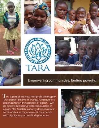 Empowering communities. Ending poverty.



Tara is part of the new non-profit philosophy
 that doesn't believe in charity, hand-outs or a
dependence on the kindness of others. We
do believe in working with communities as
equals. We facilitate capacity development in
communities so they can meet their needs
with dignity, respect and independence.
 