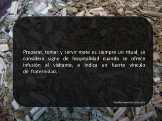 Preparar, tomar y servir mate es siempre un ritual, se
considera signo de hospitalidad cuando se ofrece
infusión al visitante, e indica un fuerte vínculo
de fraternidad.




                                        fuente www.innatia.com
 