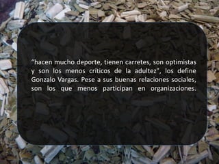 “hacen mucho deporte, tienen carretes, son optimistas
y son los menos críticos de la adultez", los define
Gonzalo Vargas. Pese a sus buenas relaciones sociales,
son los que menos participan en organizaciones.
 
