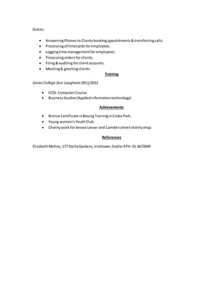 Duties:
 AnsweringPhonestoClientsbookingappointments&transferringcalls.
 Processingof timecardsforemployees.
 Loggingtime managementforemployees.
 Processingordersforclients.
 Filing&auditingforclientaccounts.
 Meeting& greetingclients.
Training
SeniorCollege Dun Laoghaire2011/2012
 ECDL ComputerCourse
 BusinessStudies(Appliedinformationtechnology)
Achievements
 Bronze Certificate inBoxingTraininginCroke Park.
 Young women'sYouthClub.
 Charityworkfor breastcancer and Camdenstreetcharityshop.
References
ElizabethMolloy,177 StellaGardens,Irishtown,Dublin4PH: 01 6672049
 