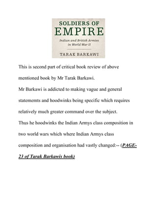 This is second part of critical book review of above
mentioned book by Mr Tarak Barkawi.
Mr Barkawi is addicted to making vague and general
statememts and hoodwinks being specific which requires
relatively much greater command over the subject.
Thus he hoodwinks the Indian Armys class composition in
two world wars which where Indian Armys class
composition and organisation had vastly changed:-- (PAGE-
23 of Tarak Barkawis book)
 