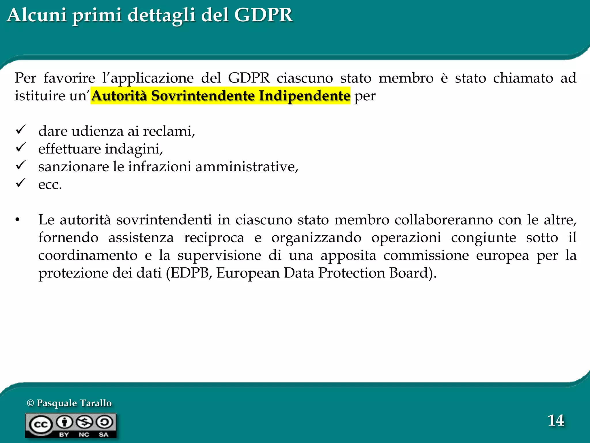 © Pasquale Tarallo
14
Alcuni primi dettagli del GDPR
Per favorire l’applicazione del GDPR ciascuno stato membro è stato chiamato ad
istituire un’Autorità Sovrintendente Indipendente per
 dare udienza ai reclami,
 effettuare indagini,
 sanzionare le infrazioni amministrative,
 ecc.
• Le autorità sovrintendenti in ciascuno stato membro collaboreranno con le altre,
fornendo assistenza reciproca e organizzando operazioni congiunte sotto il
coordinamento e la supervisione di una apposita commissione europea per la
protezione dei dati (EDPB, European Data Protection Board).
 
