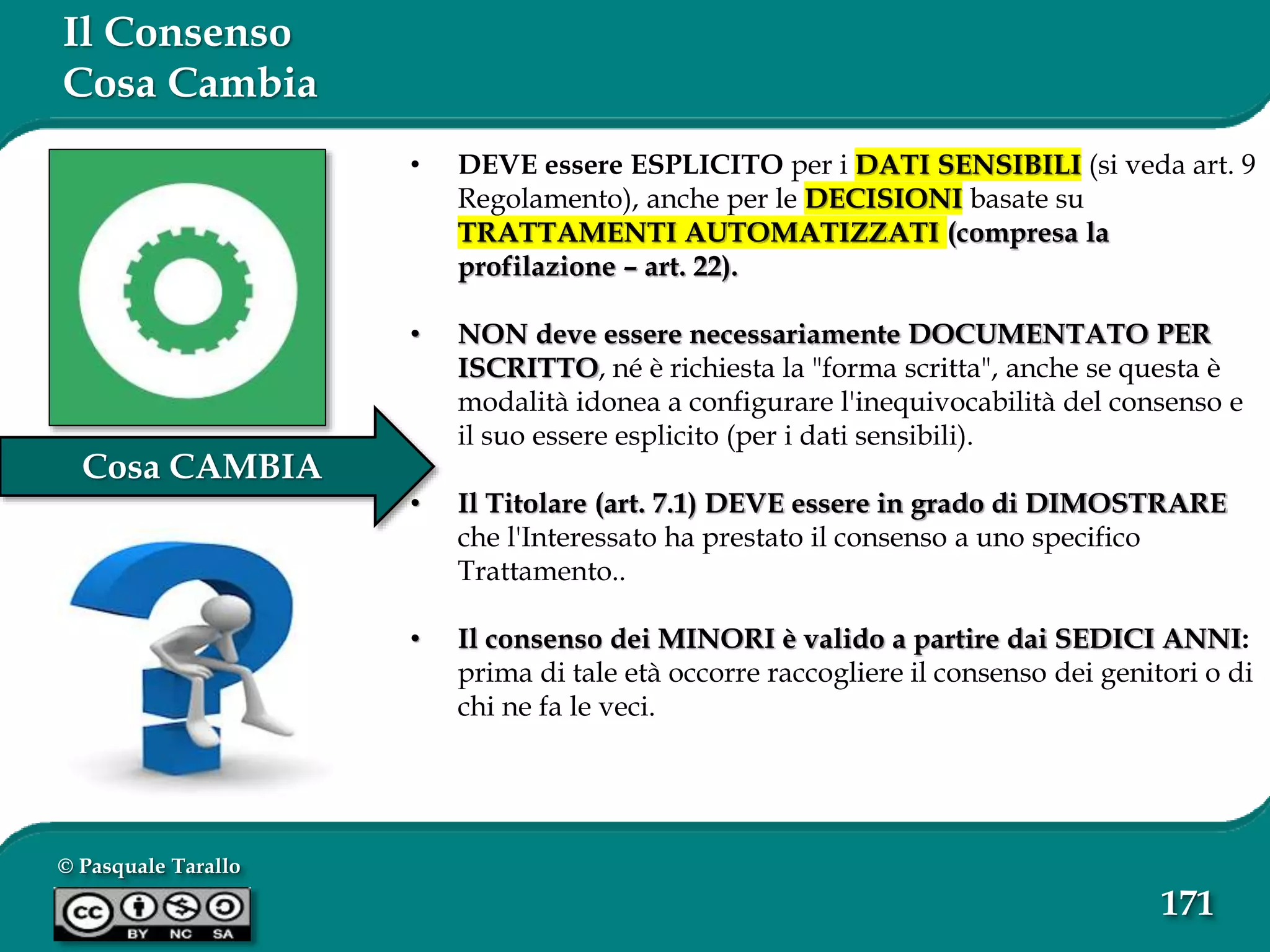 © Pasquale Tarallo
171
Cosa CAMBIA
Il Consenso
Cosa Cambia
• DEVE essere ESPLICITO per i DATI SENSIBILI (si veda art. 9
Regolamento), anche per le DECISIONI basate su
TRATTAMENTI AUTOMATIZZATI (compresa la
profilazione – art. 22).
• NON deve essere necessariamente DOCUMENTATO PER
ISCRITTO, né è richiesta la "forma scritta", anche se questa è
modalità idonea a configurare l'inequivocabilità del consenso e
il suo essere esplicito (per i dati sensibili).
• Il Titolare (art. 7.1) DEVE essere in grado di DIMOSTRARE
che l'Interessato ha prestato il consenso a uno specifico
Trattamento..
• Il consenso dei MINORI è valido a partire dai SEDICI ANNI:
prima di tale età occorre raccogliere il consenso dei genitori o di
chi ne fa le veci.
 