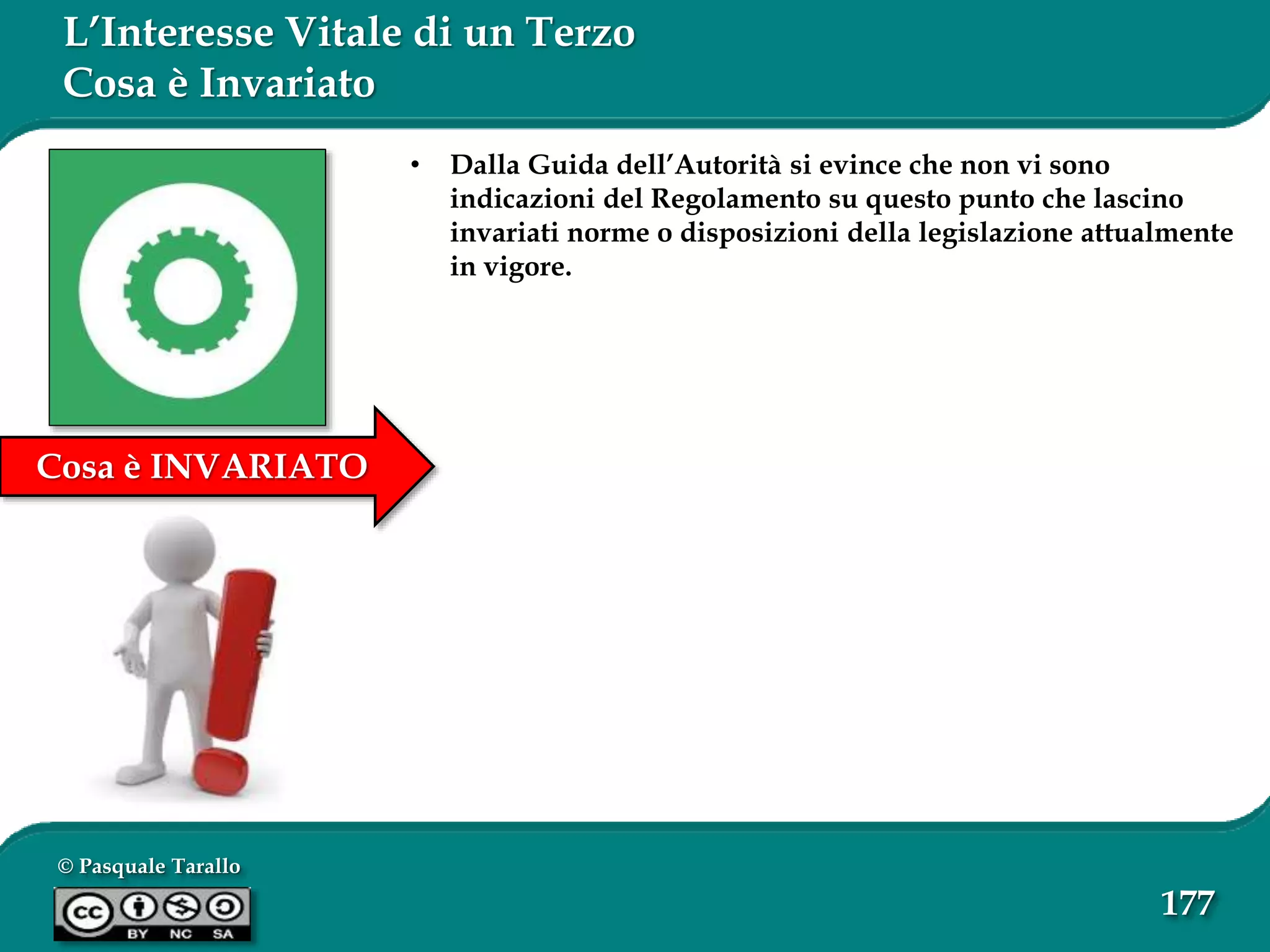 © Pasquale Tarallo
177
Cosa è INVARIATO
L’Interesse Vitale di un Terzo
Cosa è Invariato
• Dalla Guida dell’Autorità si evince che non vi sono
indicazioni del Regolamento su questo punto che lascino
invariati norme o disposizioni della legislazione attualmente
in vigore.
 