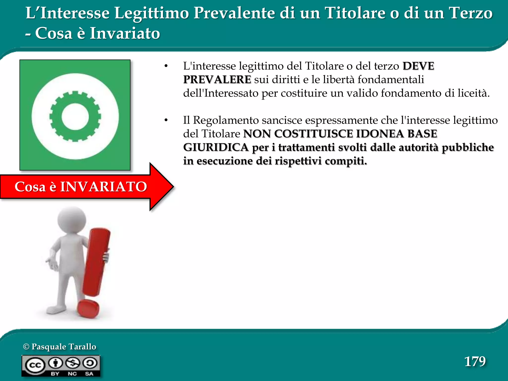 © Pasquale Tarallo
179
Cosa è INVARIATO
L’Interesse Legittimo Prevalente di un Titolare o di un Terzo
- Cosa è Invariato
• L'interesse legittimo del Titolare o del terzo DEVE
PREVALERE sui diritti e le libertà fondamentali
dell'Interessato per costituire un valido fondamento di liceità.
• Il Regolamento sancisce espressamente che l'interesse legittimo
del Titolare NON COSTITUISCE IDONEA BASE
GIURIDICA per i trattamenti svolti dalle autorità pubbliche
in esecuzione dei rispettivi compiti.
 