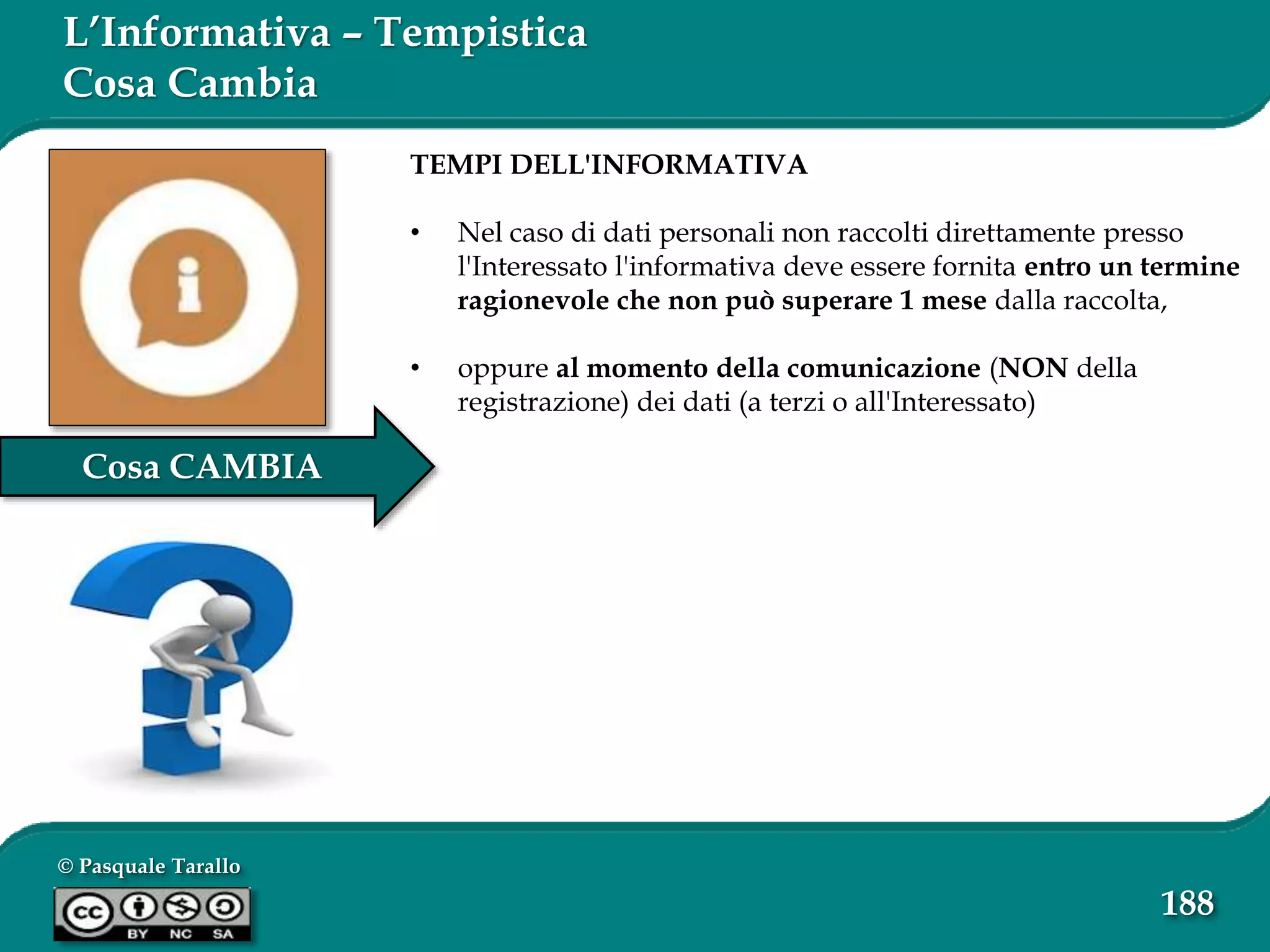 © Pasquale Tarallo
188
Cosa CAMBIA
L’Informativa – Tempistica
Cosa Cambia
TEMPI DELL'INFORMATIVA
• Nel caso di dati personali non raccolti direttamente presso
l'Interessato l'informativa deve essere fornita entro un termine
ragionevole che non può superare 1 mese dalla raccolta,
• oppure al momento della comunicazione (NON della
registrazione) dei dati (a terzi o all'Interessato)
 
