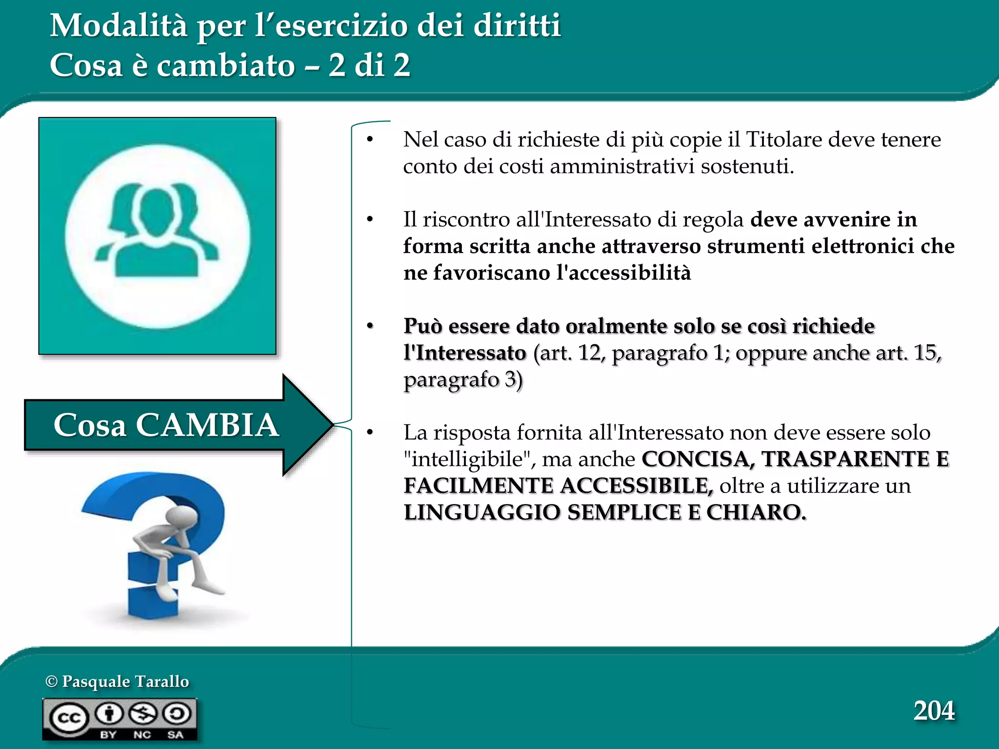© Pasquale Tarallo
204
Modalità per l’esercizio dei diritti
Cosa è cambiato – 2 di 2
• Nel caso di richieste di più copie il Titolare deve tenere
conto dei costi amministrativi sostenuti.
• Il riscontro all'Interessato di regola deve avvenire in
forma scritta anche attraverso strumenti elettronici che
ne favoriscano l'accessibilità
• Può essere dato oralmente solo se così richiede
l'Interessato (art. 12, paragrafo 1; oppure anche art. 15,
paragrafo 3)
• La risposta fornita all'Interessato non deve essere solo
"intelligibile", ma anche CONCISA, TRASPARENTE E
FACILMENTE ACCESSIBILE, oltre a utilizzare un
LINGUAGGIO SEMPLICE E CHIARO.
Cosa CAMBIA
 