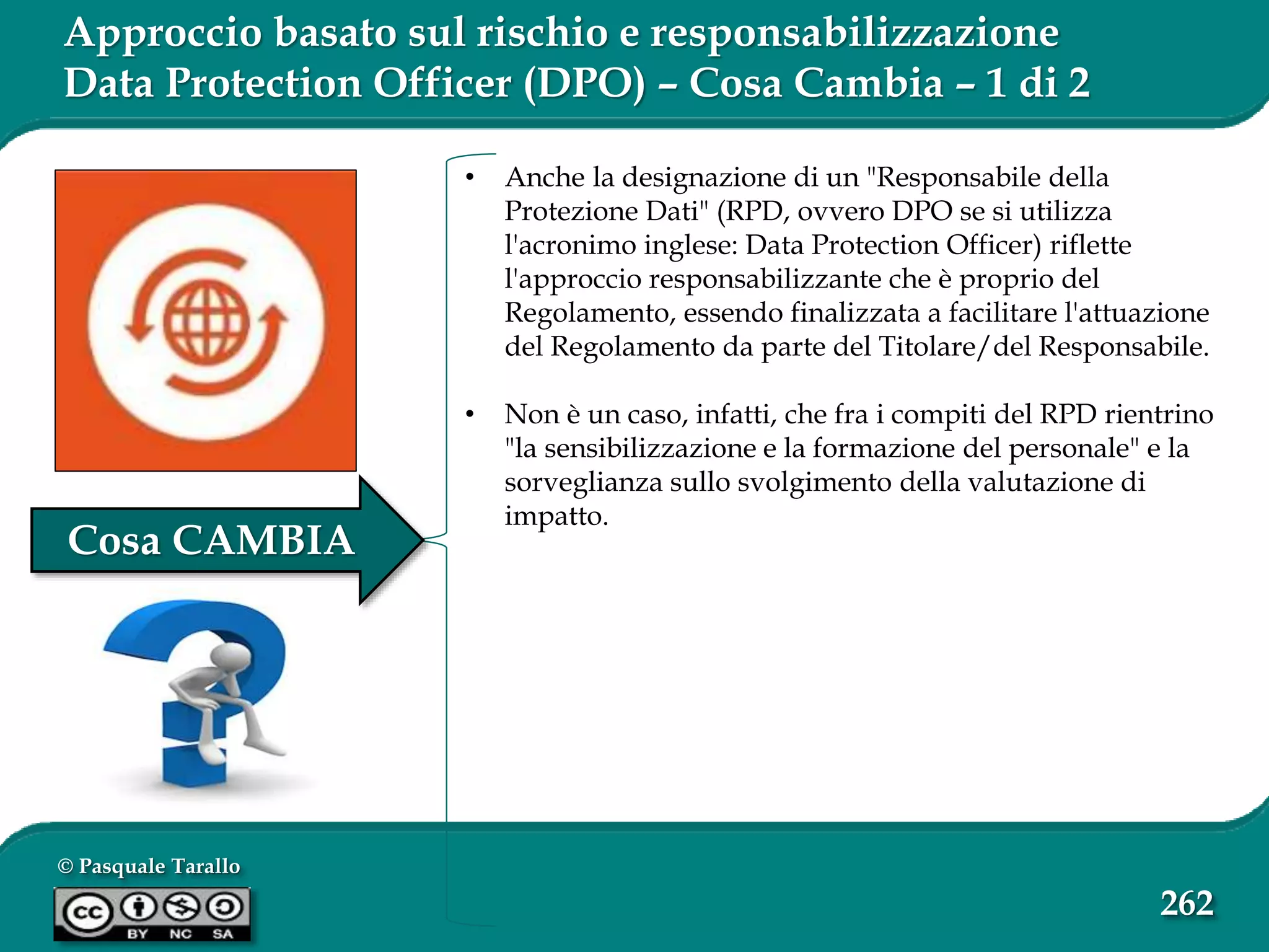 © Pasquale Tarallo
262
Approccio basato sul rischio e responsabilizzazione
Data Protection Officer (DPO) – Cosa Cambia – 1 di 2
• Anche la designazione di un "Responsabile della
Protezione Dati" (RPD, ovvero DPO se si utilizza
l'acronimo inglese: Data Protection Officer) riflette
l'approccio responsabilizzante che è proprio del
Regolamento, essendo finalizzata a facilitare l'attuazione
del Regolamento da parte del Titolare/del Responsabile.
• Non è un caso, infatti, che fra i compiti del RPD rientrino
"la sensibilizzazione e la formazione del personale" e la
sorveglianza sullo svolgimento della valutazione di
impatto.
Cosa CAMBIA
 