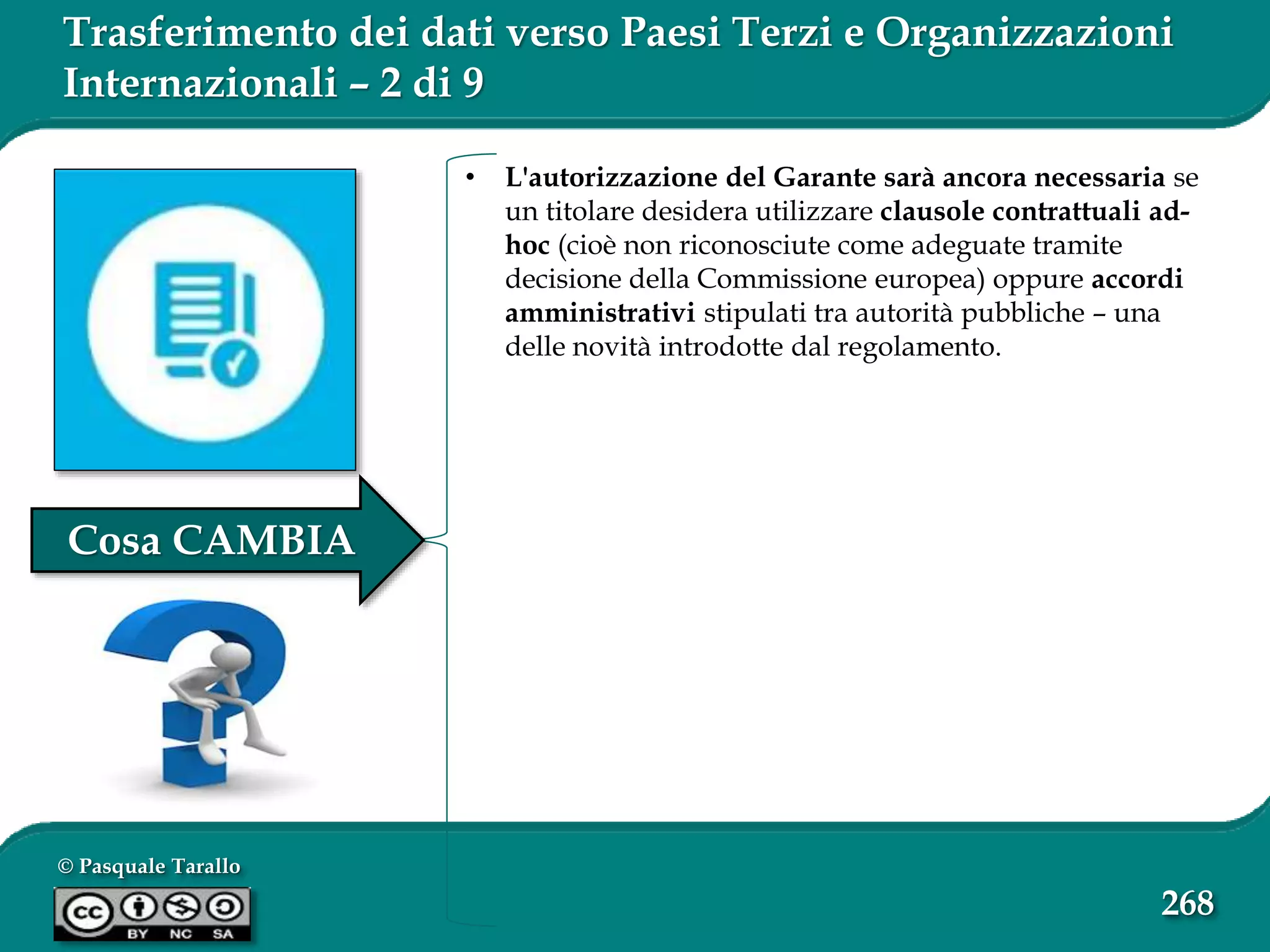 © Pasquale Tarallo
268
Trasferimento dei dati verso Paesi Terzi e Organizzazioni
Internazionali – 2 di 9
• L'autorizzazione del Garante sarà ancora necessaria se
un titolare desidera utilizzare clausole contrattuali ad-
hoc (cioè non riconosciute come adeguate tramite
decisione della Commissione europea) oppure accordi
amministrativi stipulati tra autorità pubbliche – una
delle novità introdotte dal regolamento.
Cosa CAMBIA
 