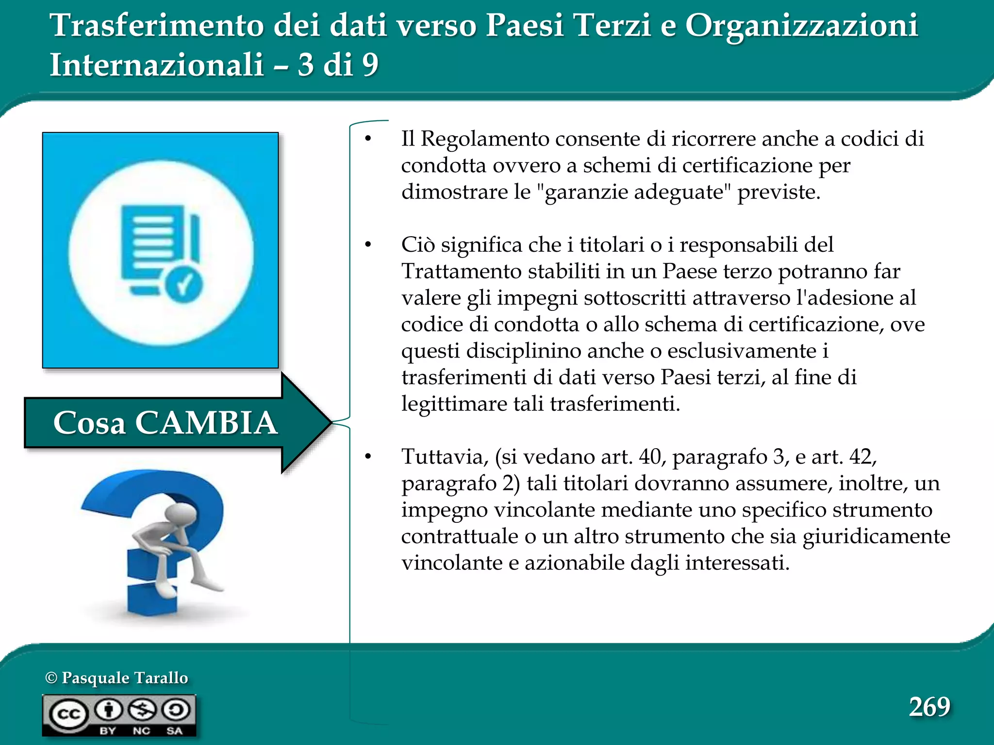 © Pasquale Tarallo
269
Trasferimento dei dati verso Paesi Terzi e Organizzazioni
Internazionali – 3 di 9
• Il Regolamento consente di ricorrere anche a codici di
condotta ovvero a schemi di certificazione per
dimostrare le "garanzie adeguate" previste.
• Ciò significa che i titolari o i responsabili del
Trattamento stabiliti in un Paese terzo potranno far
valere gli impegni sottoscritti attraverso l'adesione al
codice di condotta o allo schema di certificazione, ove
questi disciplinino anche o esclusivamente i
trasferimenti di dati verso Paesi terzi, al fine di
legittimare tali trasferimenti.
• Tuttavia, (si vedano art. 40, paragrafo 3, e art. 42,
paragrafo 2) tali titolari dovranno assumere, inoltre, un
impegno vincolante mediante uno specifico strumento
contrattuale o un altro strumento che sia giuridicamente
vincolante e azionabile dagli interessati.
Cosa CAMBIA
 