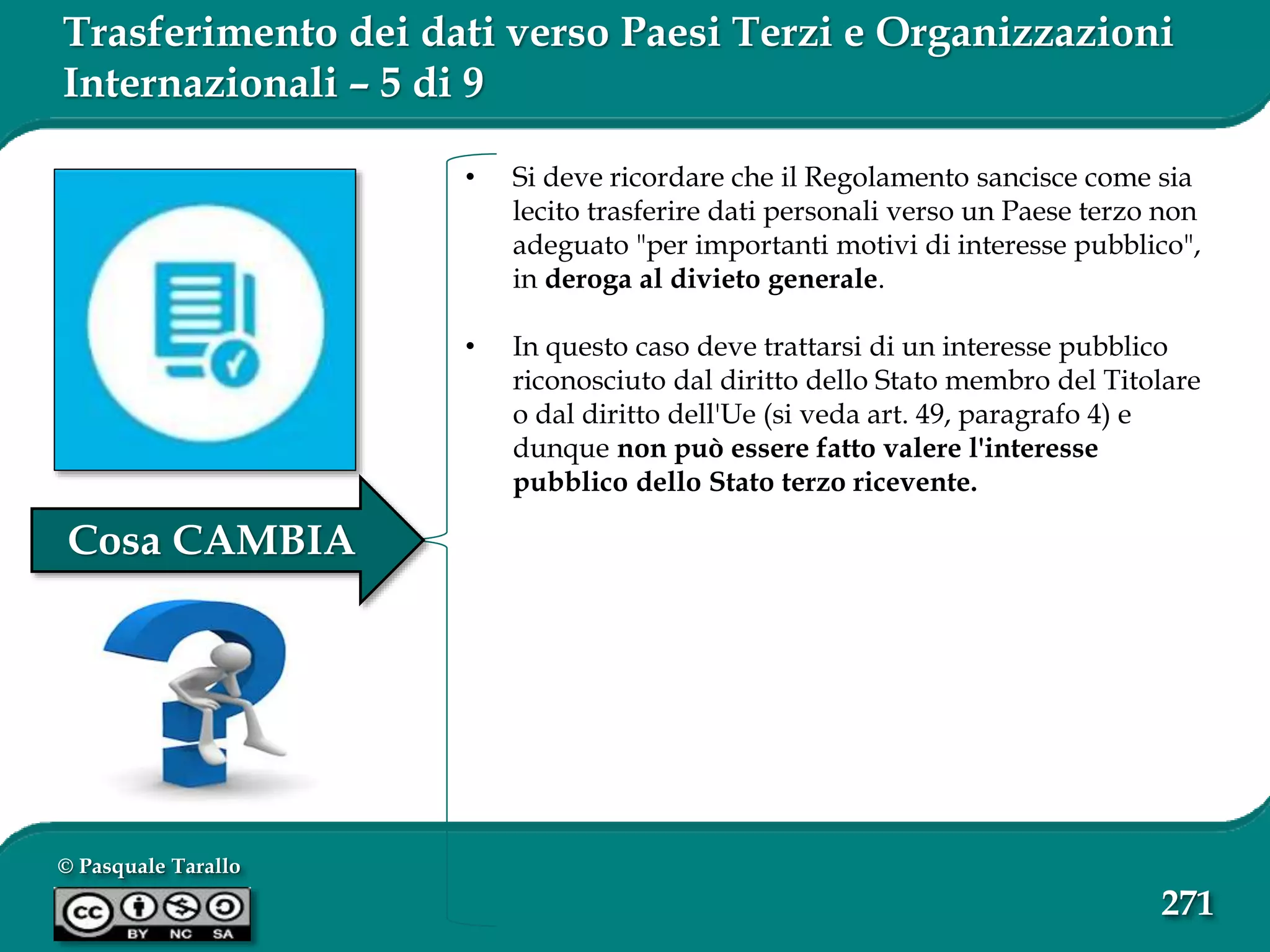 © Pasquale Tarallo
271
Trasferimento dei dati verso Paesi Terzi e Organizzazioni
Internazionali – 5 di 9
• Si deve ricordare che il Regolamento sancisce come sia
lecito trasferire dati personali verso un Paese terzo non
adeguato "per importanti motivi di interesse pubblico",
in deroga al divieto generale.
• In questo caso deve trattarsi di un interesse pubblico
riconosciuto dal diritto dello Stato membro del Titolare
o dal diritto dell'Ue (si veda art. 49, paragrafo 4) e
dunque non può essere fatto valere l'interesse
pubblico dello Stato terzo ricevente.
Cosa CAMBIA
 