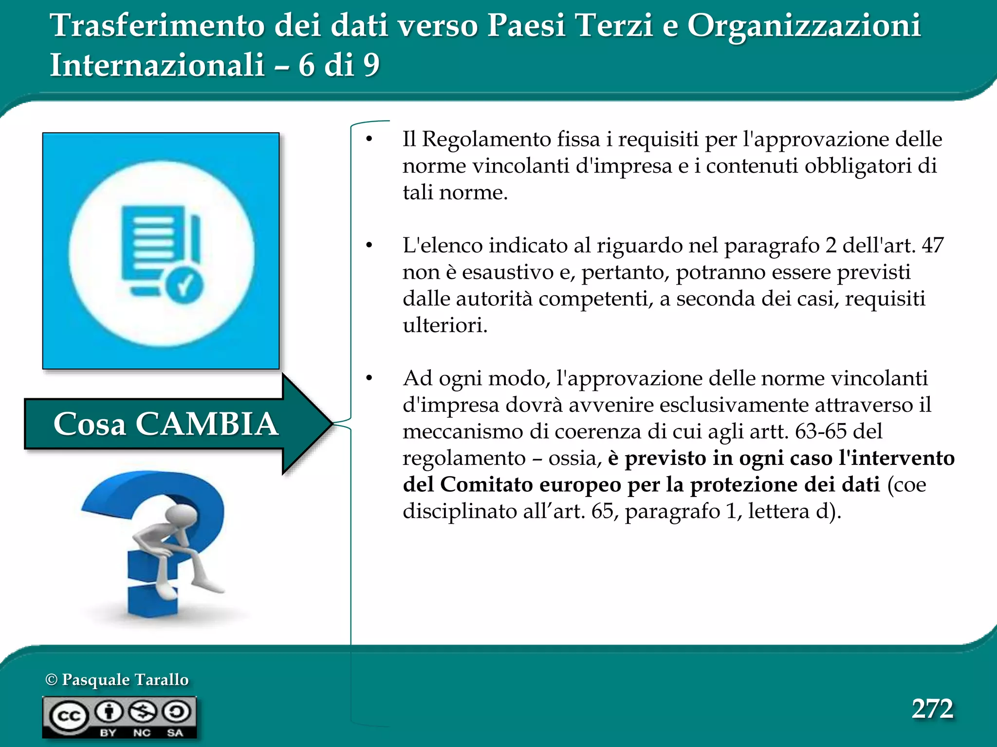 © Pasquale Tarallo
272
Trasferimento dei dati verso Paesi Terzi e Organizzazioni
Internazionali – 6 di 9
• Il Regolamento fissa i requisiti per l'approvazione delle
norme vincolanti d'impresa e i contenuti obbligatori di
tali norme.
• L'elenco indicato al riguardo nel paragrafo 2 dell'art. 47
non è esaustivo e, pertanto, potranno essere previsti
dalle autorità competenti, a seconda dei casi, requisiti
ulteriori.
• Ad ogni modo, l'approvazione delle norme vincolanti
d'impresa dovrà avvenire esclusivamente attraverso il
meccanismo di coerenza di cui agli artt. 63-65 del
regolamento – ossia, è previsto in ogni caso l'intervento
del Comitato europeo per la protezione dei dati (coe
disciplinato all’art. 65, paragrafo 1, lettera d).
Cosa CAMBIA
 