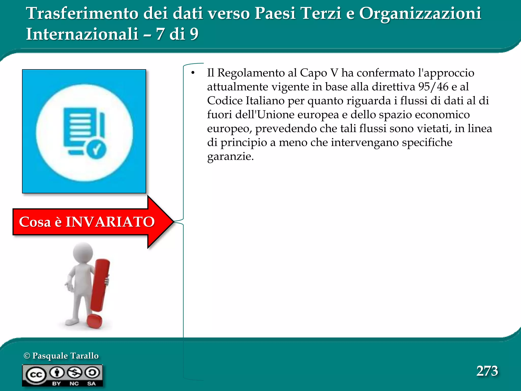 © Pasquale Tarallo
273
Trasferimento dei dati verso Paesi Terzi e Organizzazioni
Internazionali – 7 di 9
• Il Regolamento al Capo V ha confermato l'approccio
attualmente vigente in base alla direttiva 95/46 e al
Codice Italiano per quanto riguarda i flussi di dati al di
fuori dell'Unione europea e dello spazio economico
europeo, prevedendo che tali flussi sono vietati, in linea
di principio a meno che intervengano specifiche
garanzie.
Cosa è INVARIATO
 