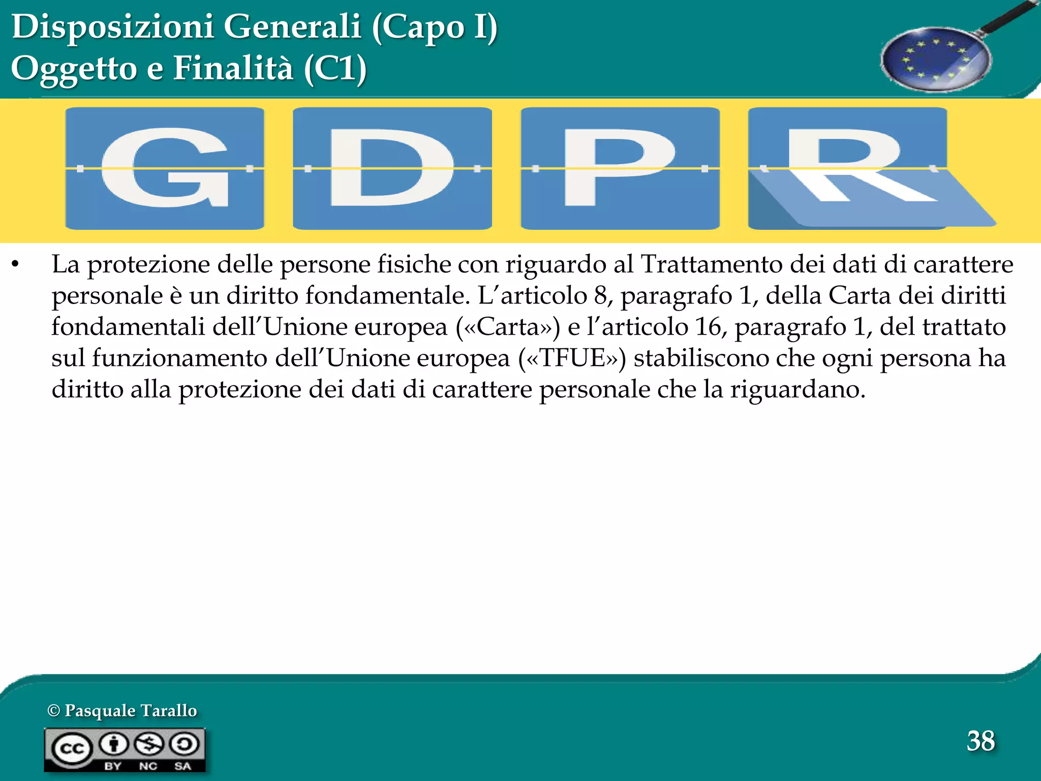 © Pasquale Tarallo
38
Disposizioni Generali (Capo I)
Oggetto e Finalità (C1)
• La protezione delle persone fisiche con riguardo al Trattamento dei dati di carattere
personale è un diritto fondamentale. L’articolo 8, paragrafo 1, della Carta dei diritti
fondamentali dell’Unione europea («Carta») e l’articolo 16, paragrafo 1, del trattato
sul funzionamento dell’Unione europea («TFUE») stabiliscono che ogni persona ha
diritto alla protezione dei dati di carattere personale che la riguardano.
 