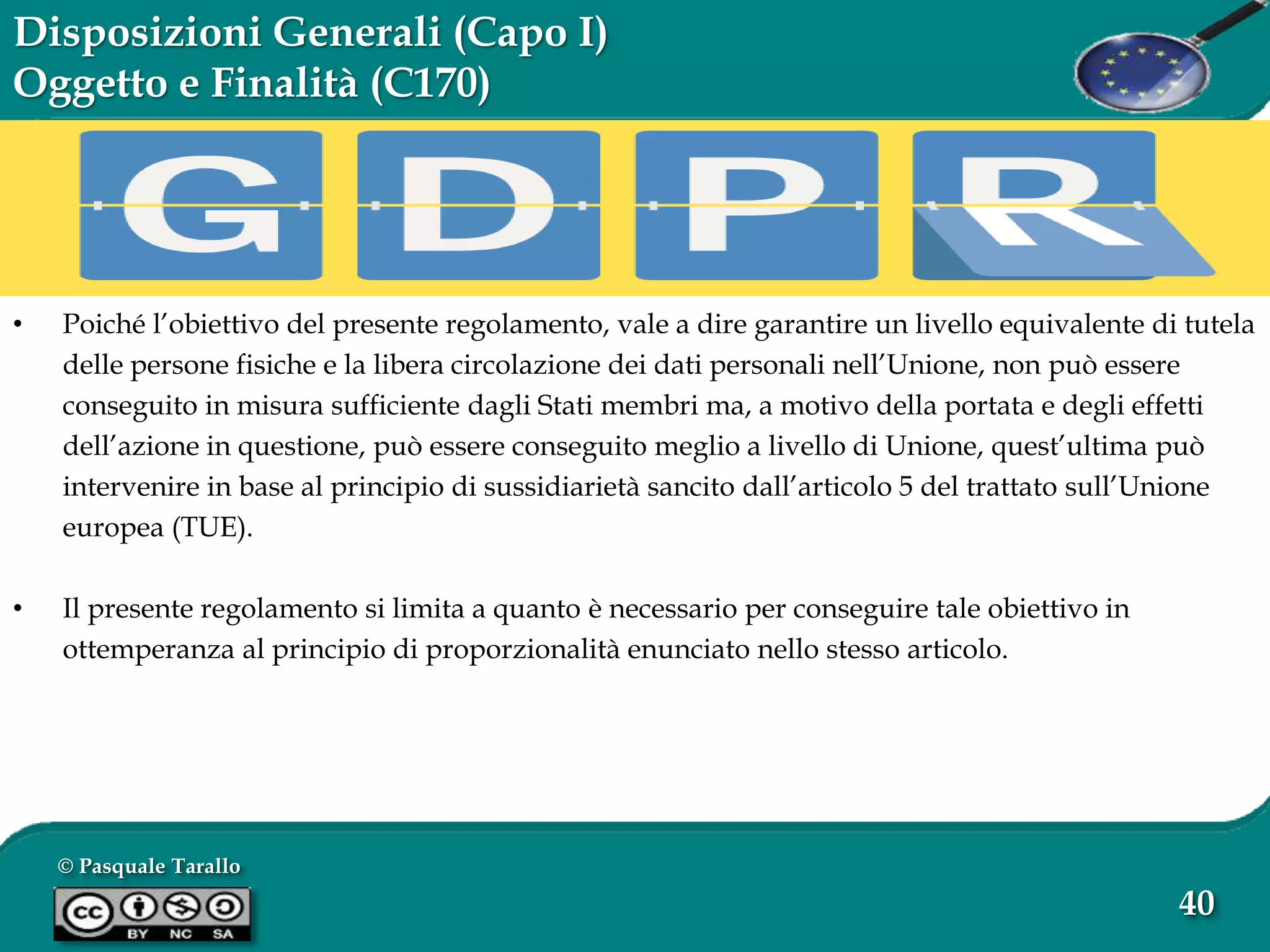 © Pasquale Tarallo
40
Disposizioni Generali (Capo I)
Oggetto e Finalità (C170)
• Poiché l’obiettivo del presente regolamento, vale a dire garantire un livello equivalente di tutela
delle persone fisiche e la libera circolazione dei dati personali nell’Unione, non può essere
conseguito in misura sufficiente dagli Stati membri ma, a motivo della portata e degli effetti
dell’azione in questione, può essere conseguito meglio a livello di Unione, quest’ultima può
intervenire in base al principio di sussidiarietà sancito dall’articolo 5 del trattato sull’Unione
europea (TUE).
• Il presente regolamento si limita a quanto è necessario per conseguire tale obiettivo in
ottemperanza al principio di proporzionalità enunciato nello stesso articolo.
 