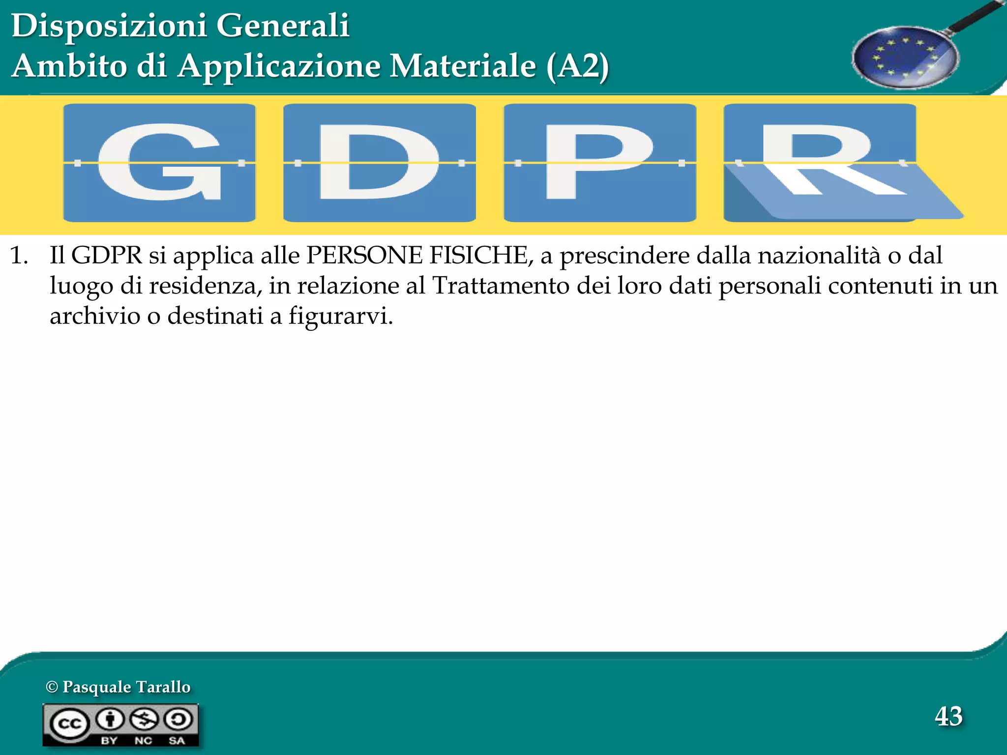© Pasquale Tarallo
43
Disposizioni Generali
Ambito di Applicazione Materiale (A2)
1. Il GDPR si applica alle PERSONE FISICHE, a prescindere dalla nazionalità o dal
luogo di residenza, in relazione al Trattamento dei loro dati personali contenuti in un
archivio o destinati a figurarvi.
 