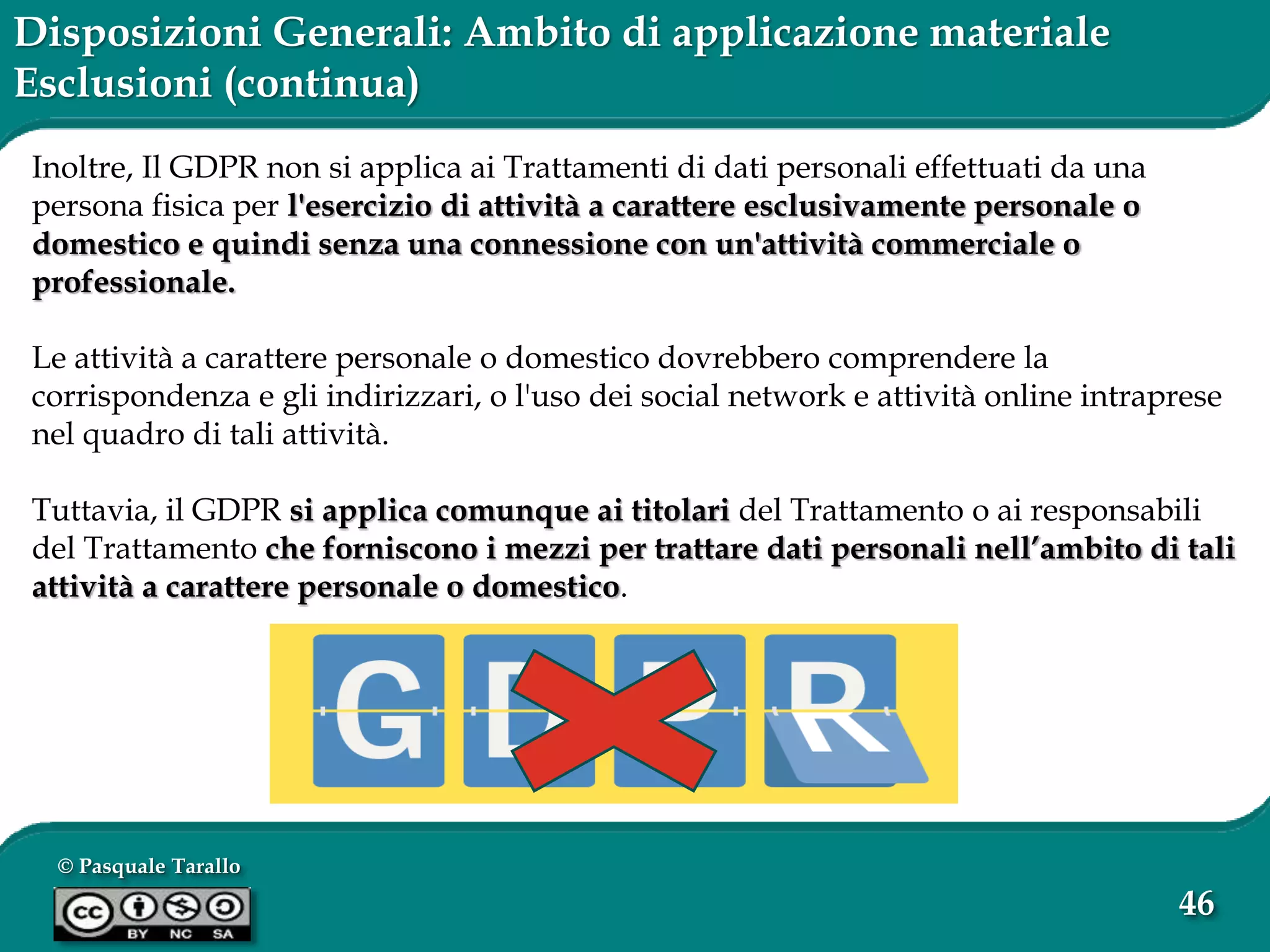 © Pasquale Tarallo
46
Disposizioni Generali: Ambito di applicazione materiale
Esclusioni (continua)
Inoltre, Il GDPR non si applica ai Trattamenti di dati personali effettuati da una
persona fisica per l'esercizio di attività a carattere esclusivamente personale o
domestico e quindi senza una connessione con un'attività commerciale o
professionale.
Le attività a carattere personale o domestico dovrebbero comprendere la
corrispondenza e gli indirizzari, o l'uso dei social network e attività online intraprese
nel quadro di tali attività.
Tuttavia, il GDPR si applica comunque ai titolari del Trattamento o ai responsabili
del Trattamento che forniscono i mezzi per trattare dati personali nell’ambito di tali
attività a carattere personale o domestico.
 