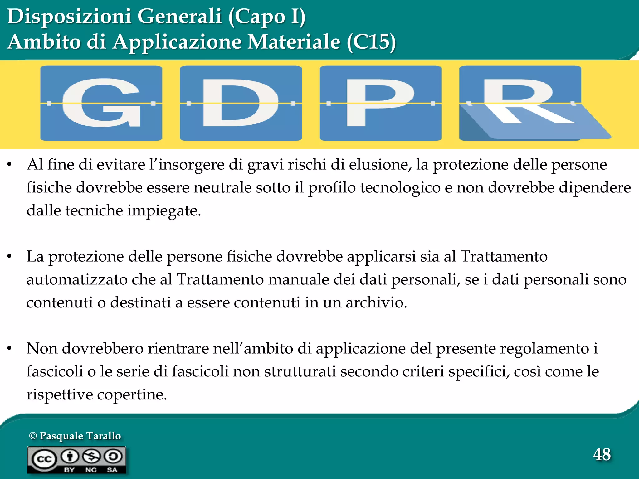 © Pasquale Tarallo
48
Disposizioni Generali (Capo I)
Ambito di Applicazione Materiale (C15)
• Al fine di evitare l’insorgere di gravi rischi di elusione, la protezione delle persone
fisiche dovrebbe essere neutrale sotto il profilo tecnologico e non dovrebbe dipendere
dalle tecniche impiegate.
• La protezione delle persone fisiche dovrebbe applicarsi sia al Trattamento
automatizzato che al Trattamento manuale dei dati personali, se i dati personali sono
contenuti o destinati a essere contenuti in un archivio.
• Non dovrebbero rientrare nell’ambito di applicazione del presente regolamento i
fascicoli o le serie di fascicoli non strutturati secondo criteri specifici, così come le
rispettive copertine.
 